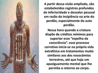 A partir dessa visão ampliada, são
estabelecidos registros profundos
de inferioridade e desvalor pessoal
em razão da insipiência na arte do
perdão, especialmente do auto
perdão.
Nessa hora quando a criatura
dispõe de créditos mínimos para
suportar esse “espelho da
consciência”. esse processo
corretivo inicia-se na própria vida
extrafísica em tratamentos muito
similares aos dos nosocômios
terrestres, até que haja um
apaziguamento mental que lhe
permita o retorno ao corpo.
 