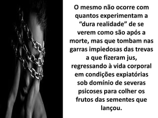 O mesmo não ocorre com
quantos experimentam a
“dura realidade” de se
verem como são após a
morte, mas que tombam nas
garras impiedosas das trevas
a que fizeram jus,
regressando à vida corporal
em condições expiatórias
sob domínio de severas
psicoses para colher os
frutos das sementes que
lançou.
 