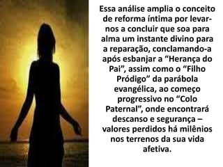 Essa análise amplia o conceito
de reforma íntima por levar-
nos a concluir que soa para
alma um instante divino para
a reparação, conclamando-a
após esbanjar a “Herança do
Pai”, assim como o “Filho
Pródigo” da parábola
evangélica, ao começo
progressivo no “Colo
Paternal”, onde encontrará
descanso e segurança –
valores perdidos há milênios
nos terrenos da sua vida
afetiva.
 