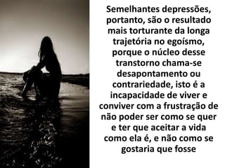 Semelhantes depressões,
portanto, são o resultado
mais torturante da longa
trajetória no egoísmo,
porque o núcleo desse
transtorno chama-se
desapontamento ou
contrariedade, isto é a
incapacidade de viver e
conviver com a frustração de
não poder ser como se quer
e ter que aceitar a vida
como ela é, e não como se
gostaria que fosse
 