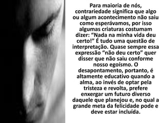 Para maioria de nós,
contrariedade significa que algo
ou algum acontecimento não saiu
como esperávamos, por isso
algumas criaturas costumam
dizer: “Nada na minha vida deu
certo!” É tudo uma questão de
interpretação. Quase sempre essa
expressão “não deu certo” quer
disser que não saiu conforme
nosso egoísmo. O
desapontamento, portanto, é
altamente educativo quando a
alma, ao invés de optar pela
tristeza e revolta, prefere
enxergar um futuro diverso
daquele que planejou e, no qual a
grande meta da felicidade pode e
deve estar incluída.
 