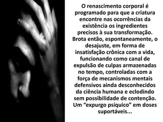 O renascimento corporal é
programado para que a criatura
encontre nas ocorrências da
existência os ingredientes
precisos à sua transformação.
Brota então, espontaneamente, o
desajuste, em forma de
insatisfação crônica com a vida,
funcionando como canal de
expulsão de culpas armazenadas
no tempo, controladas com a
força de mecanismos mentais
defensivos ainda desconhecidos
da ciência humana e eclodindo
sem possibilidade de contenção.
Um “expurgo psíquico” em doses
suportáveis...
 