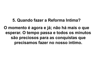 5. Quando fazer a Reforma Intima?
O momento é agora e já; não há mais o que
esperar. O tempo passa e todos os minutos
são preciosos para as conquistas que
precisamos fazer no nosso intimo.
 
