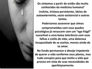 Os sintomas a partir de então são muito
conhecidos da medicina humana?
insônia, tristeza persistente, ideias de
autoextermínio, vazio existencial e outros
tantos.
Poderíamos asseverar que almas
comprometidas com esse quadro
psicológico já renascem com um “ego frágil”
suscetível a uma baixa tolerância com suas
falhas e estilo de vida, uma dolorosa
incapacidade de se aceitar, menos ainda de
se amar.
No fundo permanece o desejo impotente
de querer a vida conforme seus planos, mas
tudo conspira para que tenha a vida que
precisa em vista de suas necessidades de
aperfeiçoamento.
 