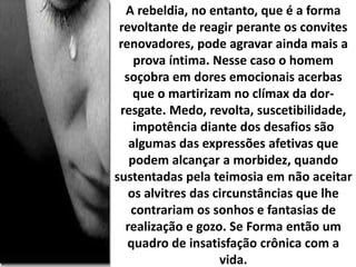 A rebeldia, no entanto, que é a forma
revoltante de reagir perante os convites
renovadores, pode agravar ainda mais a
prova íntima. Nesse caso o homem
soçobra em dores emocionais acerbas
que o martirizam no clímax da dor-
resgate. Medo, revolta, suscetibilidade,
impotência diante dos desafios são
algumas das expressões afetivas que
podem alcançar a morbidez, quando
sustentadas pela teimosia em não aceitar
os alvitres das circunstâncias que lhe
contrariam os sonhos e fantasias de
realização e gozo. Se Forma então um
quadro de insatisfação crônica com a
vida.
 