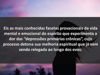 Eis as mais conhecidas facetas provacionais da vida
mental e emocional do espírito que experimenta a
dor das “depressões primárias crônicas”, cujo
processo detona sua melhoria espiritual que já vem
sendo relegada ao longo dos evos:
 
