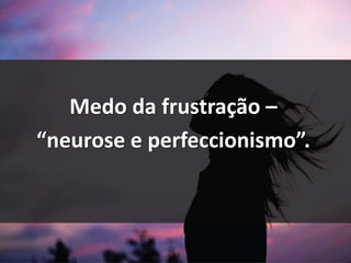 Medo da frustração –
“neurose e perfeccionismo”.
 