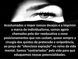 Acostumados a impor nossos desejos e a imprimir
a marca do individualismo, somos agora
chamados pela dor reeducativa a novo
posicionamentos que nos custam, quase sempre a
cirurgia dos quistos de pretensão e onipotência,
ao preço de “silenciosa expiação” no reino da vida
mental. Somos “contrariados” pela vida para que
eduquemos nossas potencialidades.
 