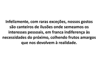 Infelizmente, com raras exceções, nossos gostos
são canteiros de ilusões onde semeamos os
interesses pessoais, em franca indiferença às
necessidades do próximo, colhendo frutos amargos
que nos devolvem à realidade.
 