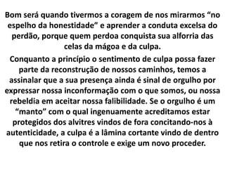 Bom será quando tivermos a coragem de nos mirarmos “no
espelho da honestidade” e aprender a conduta excelsa do
perdão, porque quem perdoa conquista sua alforria das
celas da mágoa e da culpa.
Conquanto a princípio o sentimento de culpa possa fazer
parte da reconstrução de nossos caminhos, temos a
assinalar que a sua presença ainda é sinal de orgulho por
expressar nossa inconformação com o que somos, ou nossa
rebeldia em aceitar nossa falibilidade. Se o orgulho é um
“manto” com o qual ingenuamente acreditamos estar
protegidos dos alvitres vindos de fora concitando-nos à
autenticidade, a culpa é a lâmina cortante vindo de dentro
que nos retira o controle e exige um novo proceder.
 
