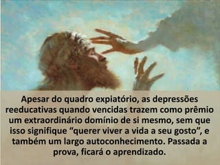 Apesar do quadro expiatório, as depressões
reeducativas quando vencidas trazem como prêmio
um extraordinário domínio de si mesmo, sem que
isso signifique “querer viver a vida a seu gosto”, e
também um largo autoconhecimento. Passada a
prova, ficará o aprendizado.
 