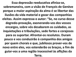 Essa depressão reeducativa afiniza-se,
sobremaneira, com a visão de François de Genève
porque a maior aspiração da alma é se libertar das
ilusões da vida material e gozar das companhias
eleitas. Assim expressa o autor: “Se, no curso desse
degredo-provação, exonerando-vos dos vossos
encargos, sobre vós desabarem os cuidados, as
inquietações e tribulações, sede fortes e corajosos
para os suportar. Afrontai-os resolutos. Duram
pouco e vos conduzirão à companhia dos amigos
por quem chorais e que, jubilosos prover-vos de
novo entre eles, vos estenderão os braços, a fim de
guiar-vos a uma região inacessível às aflições da
Terra.
 