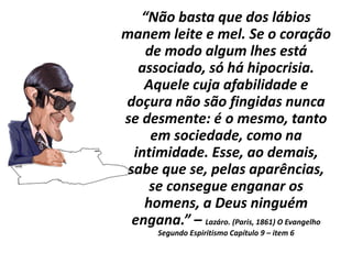 “Não basta que dos lábios
manem leite e mel. Se o coração
de modo algum lhes está
associado, só há hipocrisia.
Aquele cuja afabilidade e
doçura não são fingidas nunca
se desmente: é o mesmo, tanto
em sociedade, como na
intimidade. Esse, ao demais,
sabe que se, pelas aparências,
se consegue enganar os
homens, a Deus ninguém
engana.” – Lazáro. (Paris, 1861) O Evangelho
Segundo Espiritismo Capítulo 9 – item 6
 