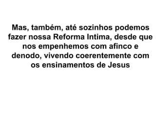 Mas, também, até sozinhos podemos
fazer nossa Reforma Intima, desde que
nos empenhemos com afinco e
denodo, vivendo coerentemente com
os ensinamentos de Jesus
 