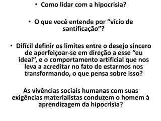 • Como lidar com a hipocrisia?
• O que você entende por “vício de
santificação”?
• Difícil definir os limites entre o desejo sincero
de aperfeiçoar-se em direção a esse “eu
ideal”, e o comportamento artificial que nos
leva a acreditar no fato de estarmos nos
transformando, o que pensa sobre isso?
As vivências sociais humanas com suas
exigências materialistas conduzem o homem à
aprendizagem da hipocrisia?
 