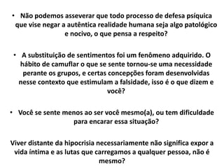 • Não podemos asseverar que todo processo de defesa psíquica
que vise negar a autêntica realidade humana seja algo patológico
e nocivo, o que pensa a respeito?
• A substituição de sentimentos foi um fenômeno adquirido. O
hábito de camuflar o que se sente tornou-se uma necessidade
perante os grupos, e certas concepções foram desenvolvidas
nesse contexto que estimulam a falsidade, isso é o que dizem e
você?
• Você se sente menos ao ser você mesmo(a), ou tem dificuldade
para encarar essa situação?
Viver distante da hipocrisia necessariamente não significa expor a
vida íntima e as lutas que carregamos a qualquer pessoa, não é
mesmo?
 