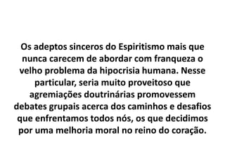 Os adeptos sinceros do Espiritismo mais que
nunca carecem de abordar com franqueza o
velho problema da hipocrisia humana. Nesse
particular, seria muito proveitoso que
agremiações doutrinárias promovessem
debates grupais acerca dos caminhos e desafios
que enfrentamos todos nós, os que decidimos
por uma melhoria moral no reino do coração.
 