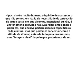 Hipocrisia é o hábito humano adquirido de aparentar o
que não somos, em razão da necessidade de aprovação
do grupo social em que vivemos. Intencional ou não, é
um fenômeno profundo nas suas raízes emocionais e
psíquicas, que envolve particularidades específicas a
cada criatura, mas que podemos conceituar como a
atitude de simular, antes de tudo para nós mesmos,
uma “imagem ideal” daquilo que gostaríamos de ser.
 