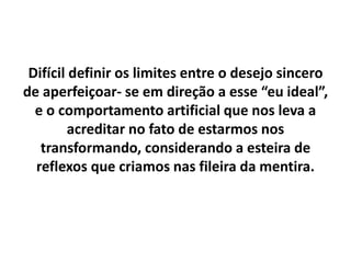 Difícil definir os limites entre o desejo sincero
de aperfeiçoar- se em direção a esse “eu ideal”,
e o comportamento artificial que nos leva a
acreditar no fato de estarmos nos
transformando, considerando a esteira de
reflexos que criamos nas fileira da mentira.
 