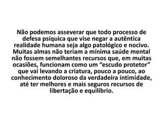 Não podemos asseverar que todo processo de
defesa psíquica que vise negar a autêntica
realidade humana seja algo patológico e nocivo.
Muitas almas não teriam a mínima saúde mental
não fossem semelhantes recursos que, em muitas
ocasiões, funcionam como um “escudo protetor”
que vai levando a criatura, pouco a pouco, ao
conhecimento doloroso da verdadeira intimidade,
até ter melhores e mais seguros recursos de
libertação e equilíbrio.
 