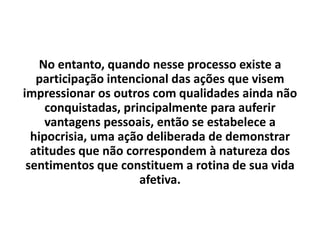 No entanto, quando nesse processo existe a
participação intencional das ações que visem
impressionar os outros com qualidades ainda não
conquistadas, principalmente para auferir
vantagens pessoais, então se estabelece a
hipocrisia, uma ação deliberada de demonstrar
atitudes que não correspondem à natureza dos
sentimentos que constituem a rotina de sua vida
afetiva.
 