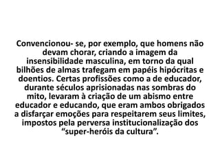 Convencionou- se, por exemplo, que homens não
devam chorar, criando a imagem da
insensibilidade masculina, em torno da qual
bilhões de almas trafegam em papéis hipócritas e
doentios. Certas profissões como a de educador,
durante séculos aprisionadas nas sombras do
mito, levaram à criação de um abismo entre
educador e educando, que eram ambos obrigados
a disfarçar emoções para respeitarem seus limites,
impostos pela perversa institucionalização dos
“super-heróis da cultura”.
 