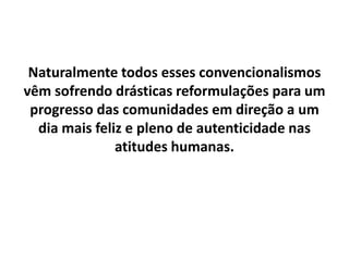 Naturalmente todos esses convencionalismos
vêm sofrendo drásticas reformulações para um
progresso das comunidades em direção a um
dia mais feliz e pleno de autenticidade nas
atitudes humanas.
 