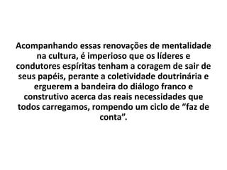 Acompanhando essas renovações de mentalidade
na cultura, é imperioso que os líderes e
condutores espíritas tenham a coragem de sair de
seus papéis, perante a coletividade doutrinária e
erguerem a bandeira do diálogo franco e
construtivo acerca das reais necessidades que
todos carregamos, rompendo um ciclo de “faz de
conta”.
 
