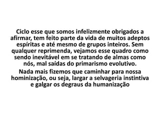 Ciclo esse que somos infelizmente obrigados a
afirmar, tem feito parte da vida de muitos adeptos
espíritas e até mesmo de grupos inteiros. Sem
qualquer reprimenda, vejamos esse quadro como
sendo inevitável em se tratando de almas como
nós, mal saídas do primarismo evolutivo.
Nada mais fizemos que caminhar para nossa
hominização, ou seja, largar a selvageria instintiva
e galgar os degraus da humanização
 