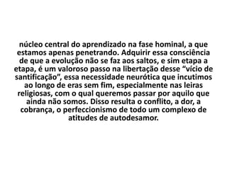 núcleo central do aprendizado na fase hominal, a que
estamos apenas penetrando. Adquirir essa consciência
de que a evolução não se faz aos saltos, e sim etapa a
etapa, é um valoroso passo na libertação desse “vício de
santificação”, essa necessidade neurótica que incutimos
ao longo de eras sem fim, especialmente nas leiras
religiosas, com o qual queremos passar por aquilo que
ainda não somos. Disso resulta o conflito, a dor, a
cobrança, o perfeccionismo de todo um complexo de
atitudes de autodesamor.
 