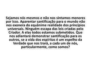 Sejamos nós mesmos e não nos sintamos menores
por isso. Aparentar santificação para o mundo não
nos exonera da equânime realidade dos princípios
universais. Ninguém escapa das leis criadas pelo
Criador. A elas todos estamos submetidos. Que
nos adiantará demonstrar santificação para os
outros, se a vida dos espíritas é um espelho da
Verdade que nos trará, a cada um de nós,
particularmente, como somos?
 