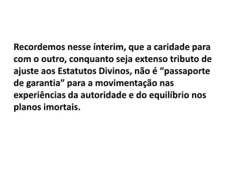 Recordemos nesse ínterim, que a caridade para
com o outro, conquanto seja extenso tributo de
ajuste aos Estatutos Divinos, não é “passaporte
de garantia” para a movimentação nas
experiências da autoridade e do equilíbrio nos
planos imortais.
 