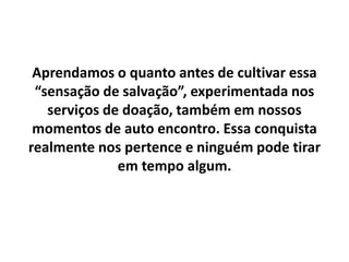 Aprendamos o quanto antes de cultivar essa
“sensação de salvação”, experimentada nos
serviços de doação, também em nossos
momentos de auto encontro. Essa conquista
realmente nos pertence e ninguém pode tirar
em tempo algum.
 