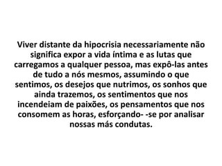 Viver distante da hipocrisia necessariamente não
significa expor a vida íntima e as lutas que
carregamos a qualquer pessoa, mas expô-las antes
de tudo a nós mesmos, assumindo o que
sentimos, os desejos que nutrimos, os sonhos que
ainda trazemos, os sentimentos que nos
incendeiam de paixões, os pensamentos que nos
consomem as horas, esforçando- -se por analisar
nossas más condutas.
 