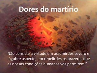 Dores do martírio
Não consiste a virtude em assumirdes severo e
lúgubre aspecto, em repelirdes os prazeres que
as nossas condições humanas vos permitem.”
 