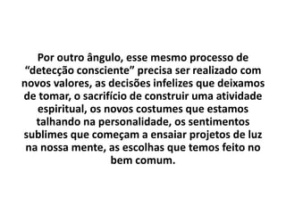 Por outro ângulo, esse mesmo processo de
“detecção consciente” precisa ser realizado com
novos valores, as decisões infelizes que deixamos
de tomar, o sacrifício de construir uma atividade
espiritual, os novos costumes que estamos
talhando na personalidade, os sentimentos
sublimes que começam a ensaiar projetos de luz
na nossa mente, as escolhas que temos feito no
bem comum.
 