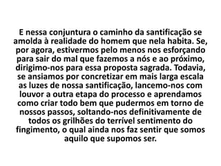 E nessa conjuntura o caminho da santificação se
amolda à realidade do homem que nela habita. Se,
por agora, estivermos pelo menos nos esforçando
para sair do mal que fazemos a nós e ao próximo,
dirigimo-nos para essa proposta sagrada. Todavia,
se ansiamos por concretizar em mais larga escala
as luzes de nossa santificação, lancemo-nos com
louvor a outra etapa do processo e aprendamos
como criar todo bem que pudermos em torno de
nossos passos, soltando-nos definitivamente de
todos os grilhões do terrível sentimento do
fingimento, o qual ainda nos faz sentir que somos
aquilo que supomos ser.
 