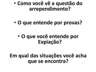 • Como você vê a questão do
arrependimento?
• O que entende por provas?
• O que você entende por
Expiação?
Em qual das situações você acha
que se encontra?
 