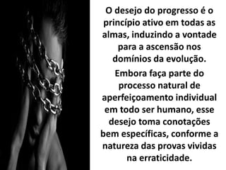 O desejo do progresso é o
princípio ativo em todas as
almas, induzindo a vontade
para a ascensão nos
domínios da evolução.
Embora faça parte do
processo natural de
aperfeiçoamento individual
em todo ser humano, esse
desejo toma conotações
bem específicas, conforme a
natureza das provas vividas
na erraticidade.
 
