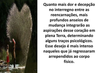 Quanto mais dor e decepção
no interregno entre as
reencarnações, mais
profundos anseios de
mudança integrarão as
aspirações desse coração em
plena Terra, determinando
alguns traços psicológicos.
Esse desejo é mais intenso
naqueles que já regressaram
arrependidos ao corpo
físico.
 