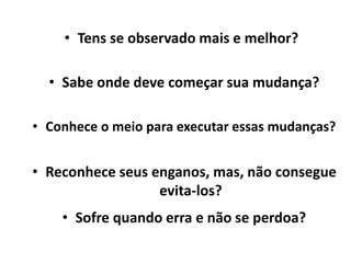 • Tens se observado mais e melhor?
• Sabe onde deve começar sua mudança?
• Conhece o meio para executar essas mudanças?
• Reconhece seus enganos, mas, não consegue
evita-los?
• Sofre quando erra e não se perdoa?
 