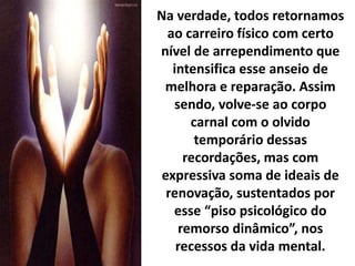 Na verdade, todos retornamos
ao carreiro físico com certo
nível de arrependimento que
intensifica esse anseio de
melhora e reparação. Assim
sendo, volve-se ao corpo
carnal com o olvido
temporário dessas
recordações, mas com
expressiva soma de ideais de
renovação, sustentados por
esse “piso psicológico do
remorso dinâmico”, nos
recessos da vida mental.
 
