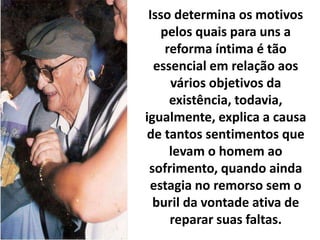Isso determina os motivos
pelos quais para uns a
reforma íntima é tão
essencial em relação aos
vários objetivos da
existência, todavia,
igualmente, explica a causa
de tantos sentimentos que
levam o homem ao
sofrimento, quando ainda
estagia no remorso sem o
buril da vontade ativa de
reparar suas faltas.
 