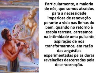 Particularmente, a maioria
de nós, que somos atraídos
para a necessidade
imperiosa de renovação
perante a vida nas linhas do
bem, quando no retorno à
escola terrena, carreamos
na intimidade uma pulsante
aspiração de nos
transformarmos, em razão
das angústias
experimentadas pelas duras
revelações descerradas pela
desencarnação.
 