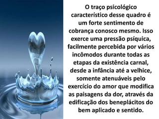 O traço psicológico
característico desse quadro é
um forte sentimento de
cobrança conosco mesmo. Isso
exerce uma pressão psíquica,
facilmente percebida por vários
incômodos durante todas as
etapas da existência carnal,
desde a infância até a velhice,
somente atenuáveis pelo
exercício do amor que modifica
as paisagens da dor, através da
edificação dos beneplácitos do
bem aplicado e sentido.
 