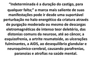 “Indeterminada é a duração do castigo, para
qualquer falta;” a marca mais saliente de suas
manifestações pode ir desde uma suportável
perturbação no halo energético da criatura através
de purgação moderada ou mesmo de descargas
eletromagnéticas de intenso teor deletério, das
distonias comuns da neurose, até ao câncer, a
esquizofrenia, a artrite reumatoide, as ulcerações
fulminantes, a AIDS, ao desequilíbrio glandular e
neuroquímico-cerebral, causando parafrenias,
paranoias e atrofias na saúde mental.
 