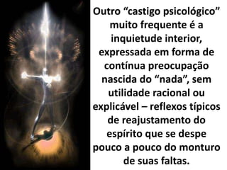 Outro “castigo psicológico”
muito frequente é a
inquietude interior,
expressada em forma de
contínua preocupação
nascida do “nada”, sem
utilidade racional ou
explicável – reflexos típicos
de reajustamento do
espírito que se despe
pouco a pouco do monturo
de suas faltas.
 
