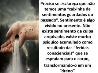 Preciso se esclareça que não
temos uma “caixinha de
sentimentos guardados do
passado”. Sentimento é algo
vivido no presente. Não
existe sentimento de culpa
arquivado, existe morbo
psíquico acumulado como
resultado das “feridas
conscienciais” que se
espraiam para o corpo,
transformando-o em um
“dreno”.
 