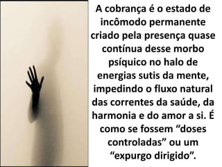 A cobrança é o estado de
incômodo permanente
criado pela presença quase
contínua desse morbo
psíquico no halo de
energias sutis da mente,
impedindo o fluxo natural
das correntes da saúde, da
harmonia e do amor a si. É
como se fossem “doses
controladas” ou um
“expurgo dirigido”.
 