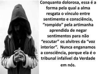 Conquanto dolorosa, essa é a
forma pela qual a alma
resgata o vínculo entre
sentimento e consciência,
“rompido” pela artimanha
aprendida de negar
sentimentos para não
“escutar” os alvitres da “voz
interior”. Nunca enganamos
a consciência, porque ela é o
tribunal infalível da Verdade
em nós.
 